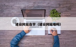 芜湖建设网站自学（建设网站难吗）