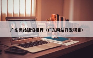 芜湖广东网站建设推荐（广东网站开发项目）