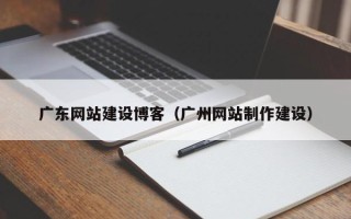 芜湖广东网站建设博客（广州网站制作建设）
