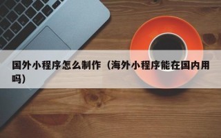 芜湖国外小程序怎么制作（海外小程序能在国内用吗）