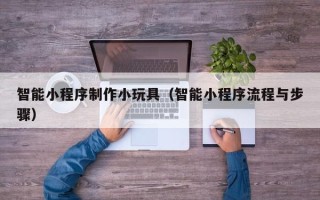 芜湖智能小程序制作小玩具（智能小程序流程与步骤）