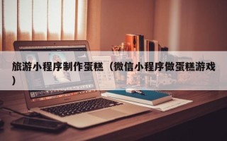 芜湖旅游小程序制作蛋糕（微信小程序做蛋糕游戏）